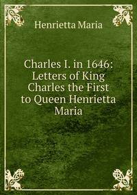 Charles I. in 1646: Letters of King Charles the First to Queen Henrietta Maria