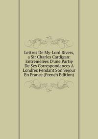 Lettres De My-Lord Rivers, a Sir Charles Cardigan: Entrem?l?es D'une Partie De Ses Correspondances ? Londres Pendant Son Sejour En France (French Edition)