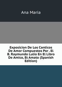 Exposicion De Los Canticos De Amor Compuestos Por . El B. Raymundo Lulio En El Libro De Amico, Et Amato (Spanish Edition)