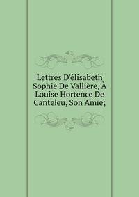 Lettres D'?lisabeth Sophie De Valli?re, ? Louise Hortence De Canteleu, Son Amie;