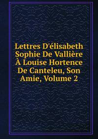 Lettres D'?lisabeth Sophie De Valli?re ? Louise Hortence De Canteleu, Son Amie, Volume 2
