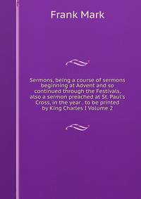 Sermons, being a course of sermons beginning at Advent and so continued through the Festivals, also a sermon preached at St. Paul's Cross, in the year . to be printed by King Charles I Volume 2