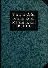 The Life Of Sir Clements R. Markham, K.c.b., F.r.s.