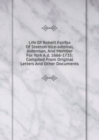 Life Of Robert Fairfax Of Steeton Vice-admiral, Alderman, And Member For York A.d. 1666-1735: Compiled From Original Letters And Other Documents