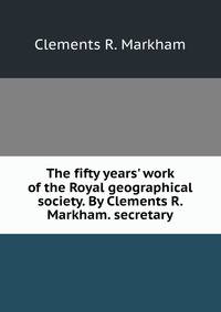 The fifty years' work of the Royal geographical society. By Clements R. Markham. secretary