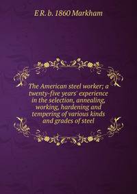 The American steel worker; a twenty-five years' experience in the selection, annealing, working, hardening and tempering of various kinds and grades of steel