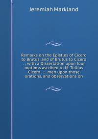 Remarks on the Epistles of Cicero to Brutus, and of Brutus to Cicero . ; with a Dissertation upon four orations ascribed to M. Tullius Cicero . ; . men upon those orations, and observations on