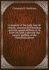 A memoir of the Lady Ana de Osorio, countess of Chinchon and vice-queen of Peru (A. D. 1629-39) with a plea for the correct spelling of the Chinchona genus