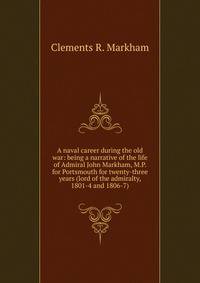 A naval career during the old war: being a narrative of the life of Admiral John Markham, M.P. for Portsmouth for twenty-three years (lord of the admiralty, 1801-4 and 1806-7)