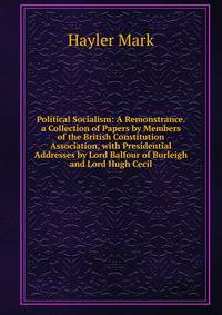 Political Socialism: A Remonstrance. a Collection of Papers by Members of the British Constitution Association, with Presidential Addresses by Lord Balfour of Burleigh and Lord Hugh Cecil