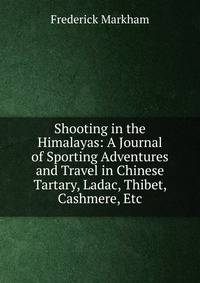 Shooting in the Himalayas: A Journal of Sporting Adventures and Travel in Chinese Tartary, Ladac, Thibet, Cashmere, Etc