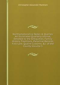 Northamptonshire Notes &amp; Queries: An Illustrated Quarterly Journal, Devoted to the Antiquities, Family History, Traditions, Parochial Records, Folk-Lore, Quaint Customs, &amp;c. of the County, Volume 5