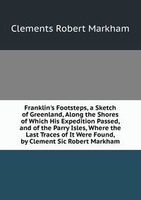Franklin's Footsteps, a Sketch of Greenland, Along the Shores of Which His Expedition Passed, and of the Parry Isles, Where the Last Traces of It Were Found, by Clement Sic Robert Markham
