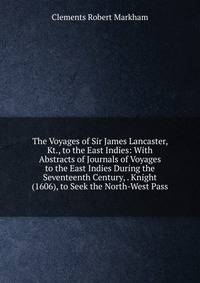 The Voyages of Sir James Lancaster, Kt., to the East Indies: With Abstracts of Journals of Voyages to the East Indies During the Seventeenth Century, . Knight (1606), to Seek the North-West Pass