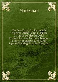 The Dead Shot, Or, Sportman's Complete Guide: Being a Treatise On the Use of the Gun, with Rudimentary and Finishing Lessons in the Art of Shooting . All Kinds, Pigeon-Shooting, Dog-Breaking, Etc