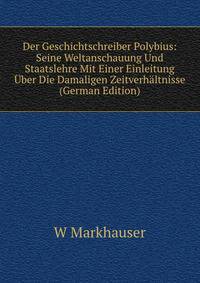 Der Geschichtschreiber Polybius: Seine Weltanschauung Und Staatslehre Mit Einer Einleitung Uber Die Damaligen Zeitverhaltnisse (German Edition)