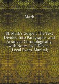 St. Mark's Gospel: The Text Divided Into Paragraphs, and Arranged Chronologically, with Notes, by J. Davies. (Local Exam. Manual).