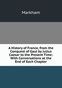 A History of France, from the Conquest of Gaul by Julius Caesar to the Present Time: With Conversations at the End of Each Chapter