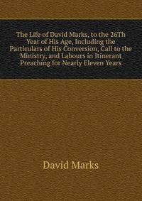 The Life of David Marks, to the 26Th Year of His Age, Including the Particulars of His Conversion, Call to the Ministry, and Labours in Itinerant Preaching for Nearly Eleven Years