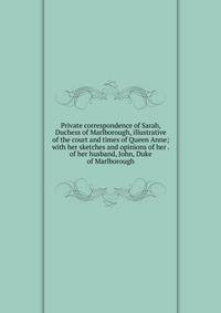Private correspondence of Sarah, Duchess of Marlborough, illustrative of the court and times of Queen Anne; with her sketches and opinions of her . of her husband, John, Duke of Marlborough