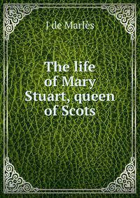 The life of Mary Stuart, queen of Scots
