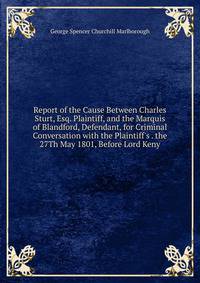 Report of the Cause Between Charles Sturt, Esq. Plaintiff, and the Marquis of Blandford, Defendant, for Criminal Conversation with the Plaintiff's . the 27Th May 1801, Before Lord Keny