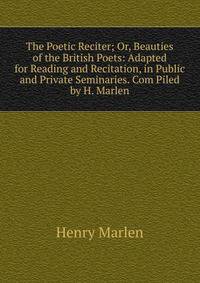 The Poetic Reciter; Or, Beauties of the British Poets: Adapted for Reading and Recitation, in Public and Private Seminaries. Com Piled by H. Marlen
