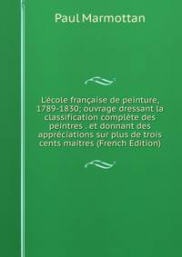 L'?cole fran?aise de peinture, 1789-1830; ouvrage dressant la classification compl?te des peintres . et donnant des appr?ciations sur plus de trois cents maitres (French Edition)