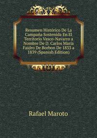 Resumen Historico De La Campana Sostenida En El Territorio Vasco-Navarro a Nombre De D. Carlos Maria Faidro De Borbon De 1833 a 1839 (Spanish Edition)