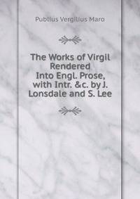 The Works of Virgil Rendered Into Engl. Prose, with Intr. &amp;c. by J. Lonsdale and S. Lee
