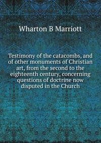 Testimony of the catacombs, and of other monuments of Christian art, from the second to the eighteenth century, concerning questions of doctrine now disputed in the Church