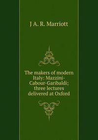 The makers of modern Italy: Mazzini-Cabour-Garibaldi; three lectures delivered at Oxford