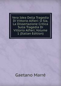 Vera Idea Della Tragedia Di Vittorio Alfieri: O Sia, La Dissertazione Critica Sulla Tragedia Di Vittorio Alfieri, Volume 1 (Italian Edition)