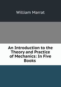 An Introduction to the Theory and Practice of Mechanics: In Five Books .