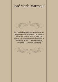 La Ciudad De Mexico: Contiene: El Origen De Los Nombres De Muchas De Sus Calles Y Plazas, Del De Varios Establecimientos Publicos Y Privados, Y No . Y Entretenidas, Volume 3 (Spanish Edition)