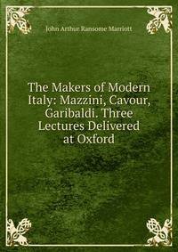 The Makers of Modern Italy: Mazzini, Cavour, Garibaldi. Three Lectures Delivered at Oxford