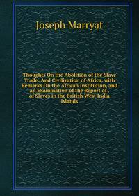 Thoughts On the Abolition of the Slave Trade: And Civilization of Africa, with Remarks On the African Institution, and an Examination of the Report of . of Slaves in the British West India Islands