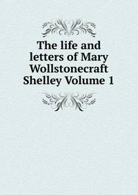 The life and letters of Mary Wollstonecraft Shelley Volume 1