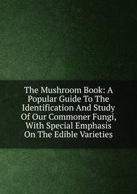 The Mushroom Book: A Popular Guide To The Identification And Study Of Our Commoner Fungi, With Special Emphasis On The Edible Varieties