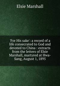 'For His sake': a record of a life consecrated to God and devoted to China : extracts from the letters of Elsie Marshall, martyred at Hwa-Sang, August 1, 1895