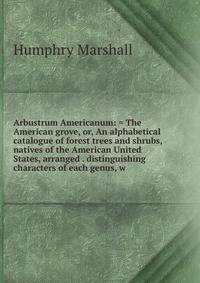 Arbustrum Americanum: = The American grove, or, An alphabetical catalogue of forest trees and shrubs, natives of the American United States, arranged . distinguishing characters of each genus, w