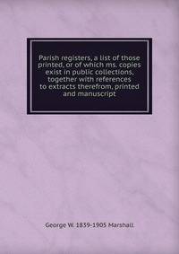 Parish registers, a list of those printed, or of which ms. copies exist in public collections, together with references to extracts therefrom, printed and manuscript