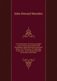 An examination of certain passages in our Lord's conversation with Nicodemus: eight discourses preached before the University of Cambridge in the year . at the lecture founded by the Rev. John Hulse