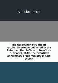 The gospel ministry and its results: a sermon: delivered in the Reformed Dutch Church . New York . 3. of April, 1842 . the twentieth anniversary of his ministry in said church