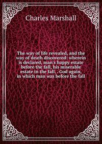 The way of life revealed, and the way of death discovered: wherein is declared, man's happy estate before the fall, his miserable estate in the fall, . God again, in which man was before the fall
