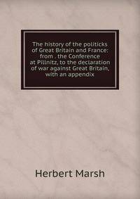 The history of the politicks of Great Britain and France: from . the Conference at Pillnitz, to the declaration of war against Great Britain, with an appendix