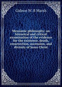 Messianic philosophy: an historical and critical examination of the evidence for the existence, death, resurrection, ascension, and divinity of Jesus Christ