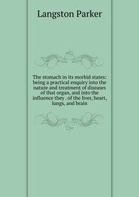 The stomach in its morbid states: being a practical enquiry into the nature and treatment of diseases of that organ, and into the influence they . of the liver, heart, lungs, and brain
