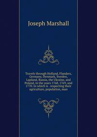 Travels through Holland, Flanders, Germany, Denmark, Sweden, Lapland, Russia, the Ukraine, and Poland, in the years 1768, 1769, and 1770. In which is . respecting their agriculture, population, man