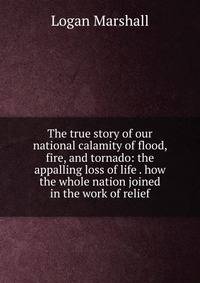 The true story of our national calamity of flood, fire, and tornado: the appalling loss of life . how the whole nation joined in the work of relief